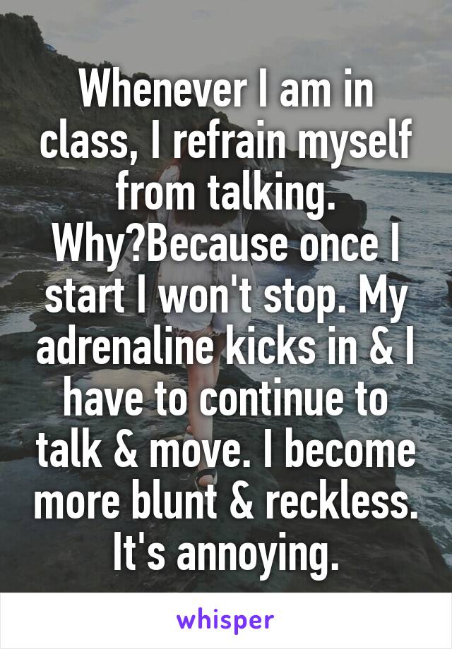 Whenever I am in class, I refrain myself from talking. Why?Because once I start I won't stop. My adrenaline kicks in & I have to continue to talk & move. I become more blunt & reckless. It's annoying.
