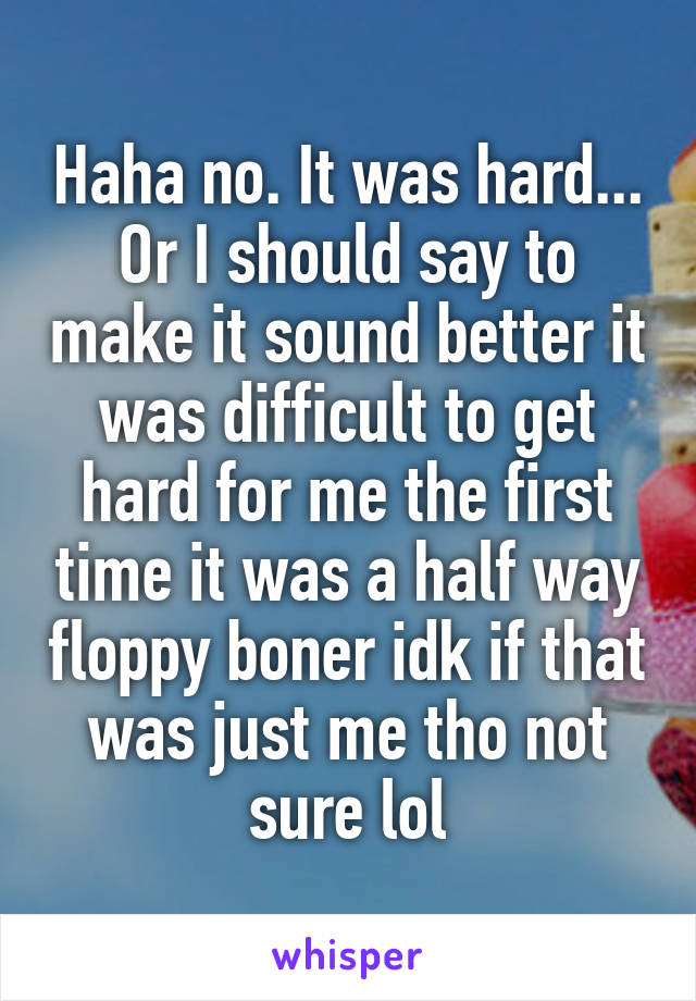 Haha no. It was hard... Or I should say to make it sound better it was difficult to get hard for me the first time it was a half way floppy boner idk if that was just me tho not sure lol