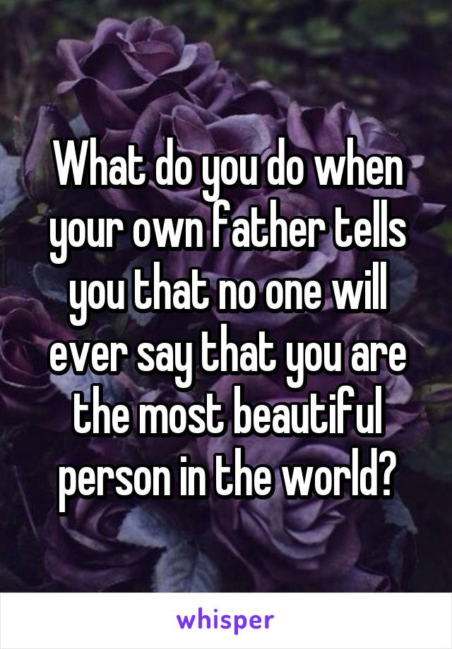 What do you do when your own father tells you that no one will ever say that you are the most beautiful person in the world?