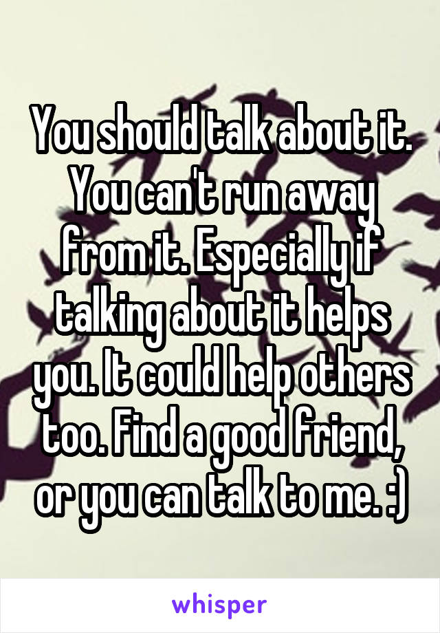 You should talk about it. You can't run away from it. Especially if talking about it helps you. It could help others too. Find a good friend, or you can talk to me. :)