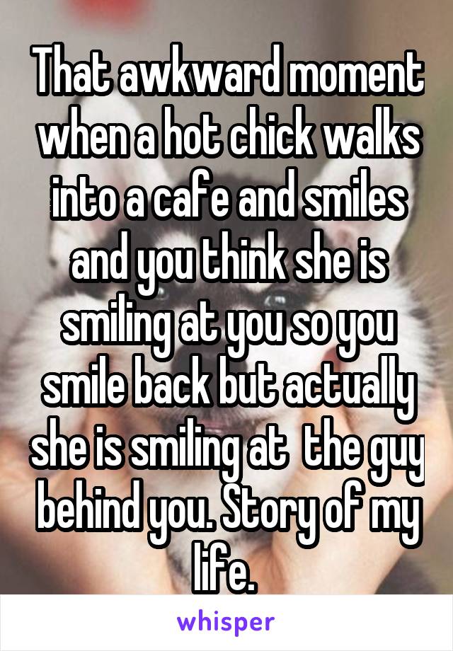 That awkward moment when a hot chick walks into a cafe and smiles and you think she is smiling at you so you smile back but actually she is smiling at  the guy behind you. Story of my life. 
