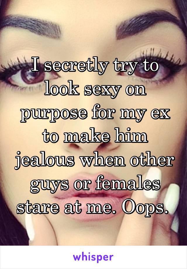 I secretly try to look sexy on purpose for my ex to make him jealous when other guys or females stare at me. Oops. 