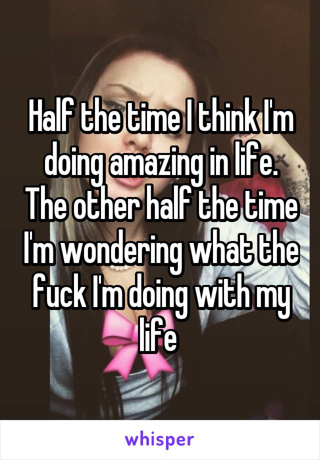 Half the time I think I'm doing amazing in life. The other half the time I'm wondering what the fuck I'm doing with my life 