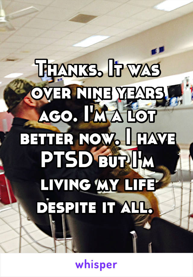 Thanks. It was over nine years ago. I'm a lot better now. I have PTSD but I'm living my life despite it all. 