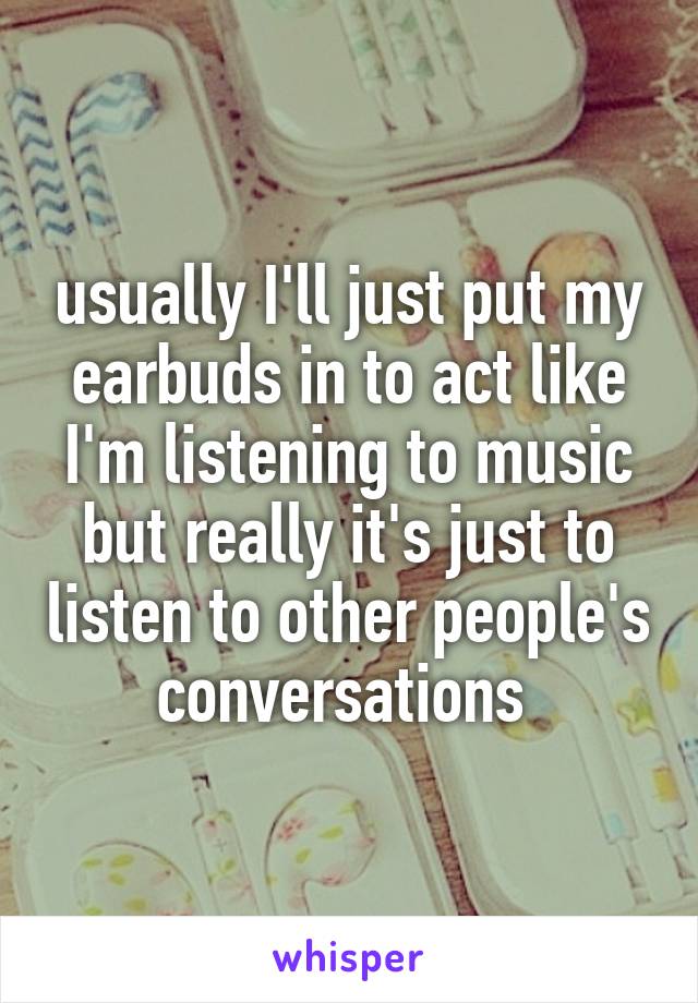 usually I'll just put my earbuds in to act like I'm listening to music but really it's just to listen to other people's conversations 