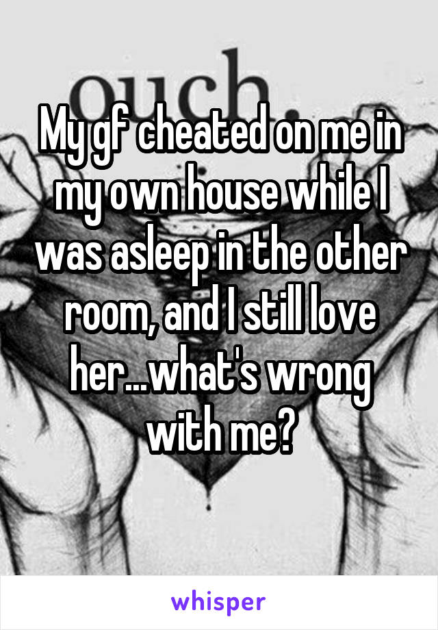My gf cheated on me in my own house while I was asleep in the other room, and I still love her...what's wrong with me?

