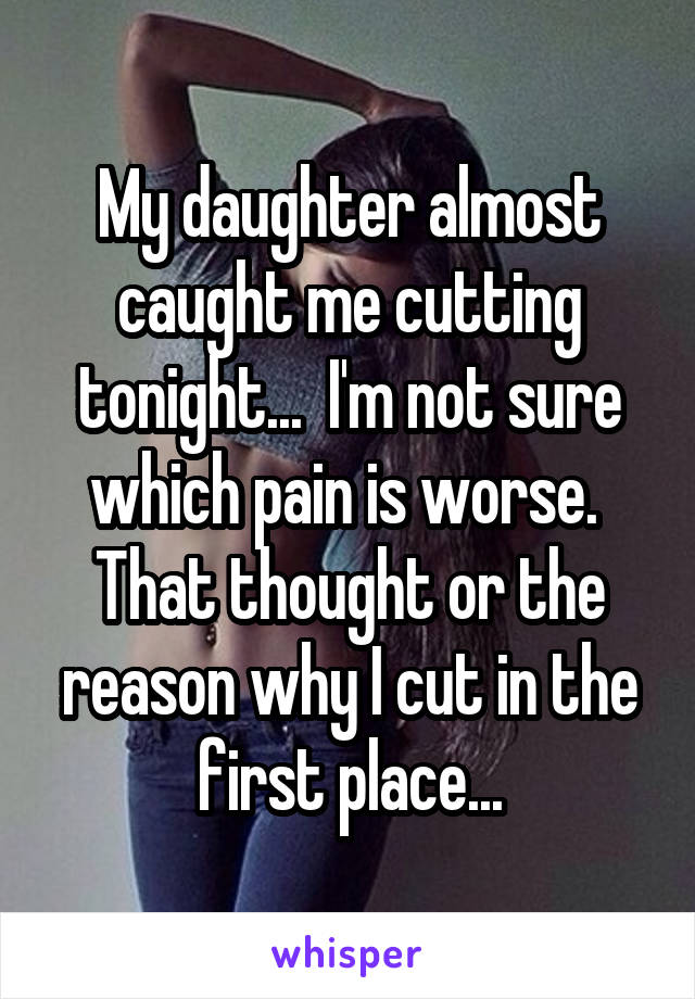 My daughter almost caught me cutting tonight...  I'm not sure which pain is worse.  That thought or the reason why I cut in the first place...