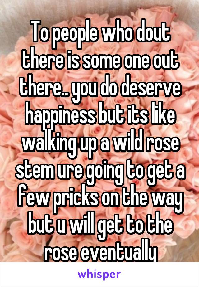 To people who dout there is some one out there.. you do deserve happiness but its like walking up a wild rose stem ure going to get a few pricks on the way but u will get to the rose eventually