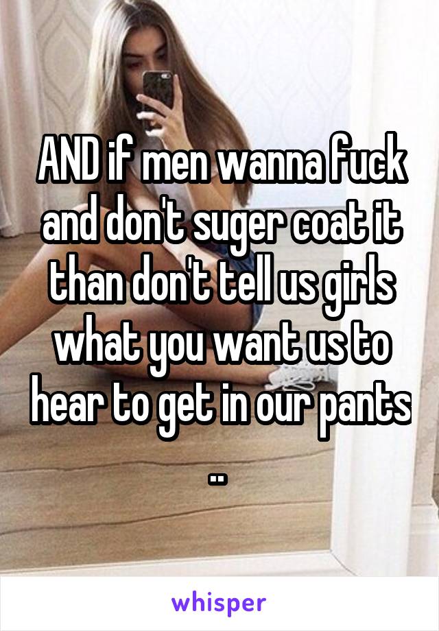 AND if men wanna fuck and don't suger coat it than don't tell us girls what you want us to hear to get in our pants .. 