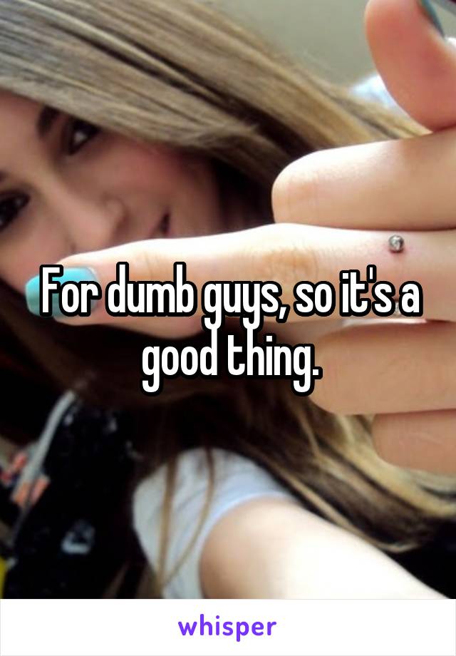 For dumb guys, so it's a good thing.