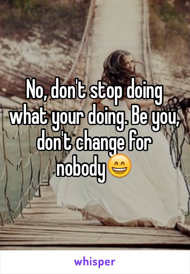 No, don't stop doing what your doing. Be you, don't change for nobody😄