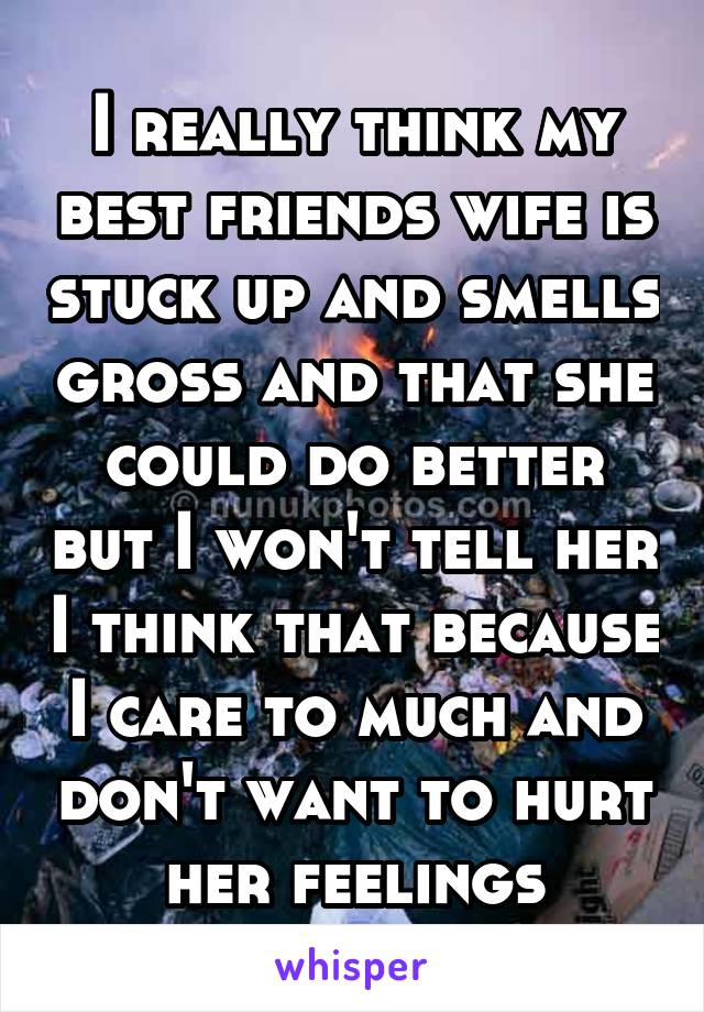 I really think my best friends wife is stuck up and smells gross and that she could do better but I won't tell her I think that because I care to much and don't want to hurt her feelings
