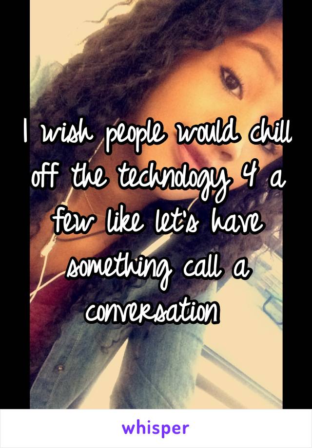 I wish people would chill off the technology 4 a few like let's have something call a conversation 