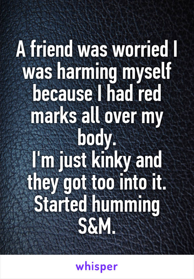 A friend was worried I was harming myself because I had red marks all over my body.
I'm just kinky and they got too into it.
Started humming S&M.