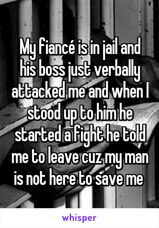 My fiancé is in jail and his boss just verbally attacked me and when I stood up to him he started a fight he told me to leave cuz my man is not here to save me 
