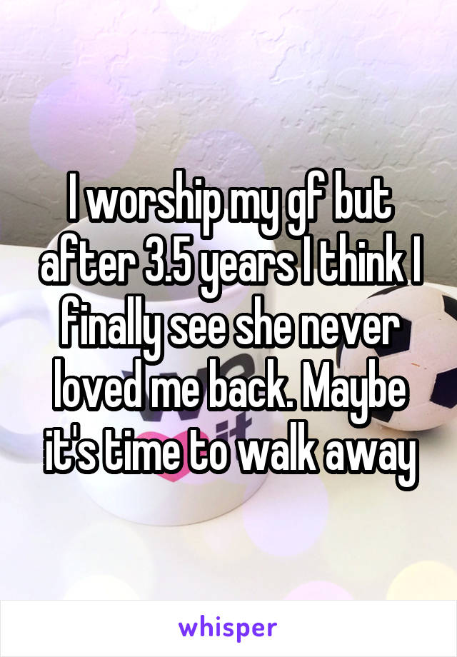 I worship my gf but after 3.5 years I think I finally see she never loved me back. Maybe it's time to walk away