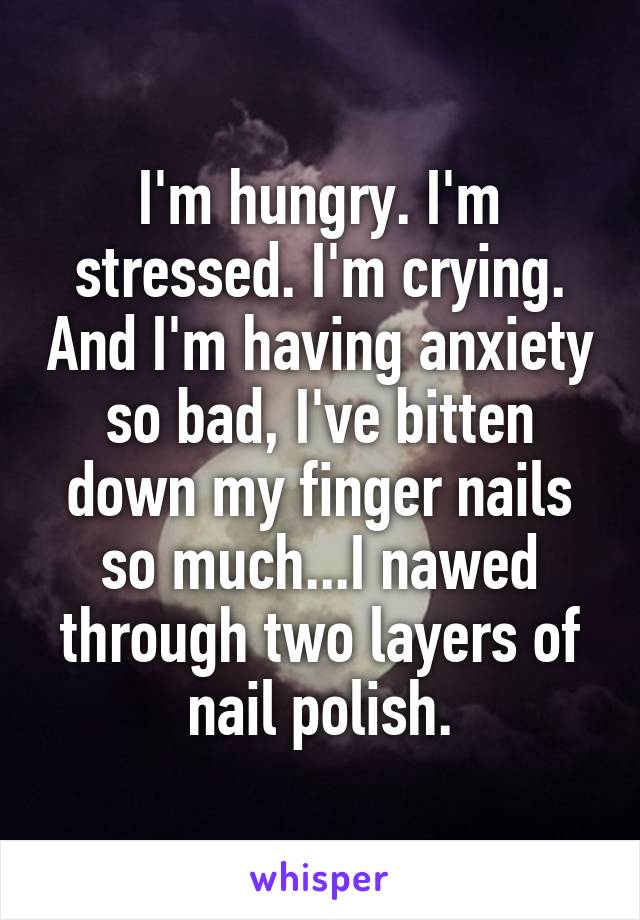 I'm hungry. I'm stressed. I'm crying. And I'm having anxiety so bad, I've bitten down my finger nails so much...I nawed through two layers of nail polish.
