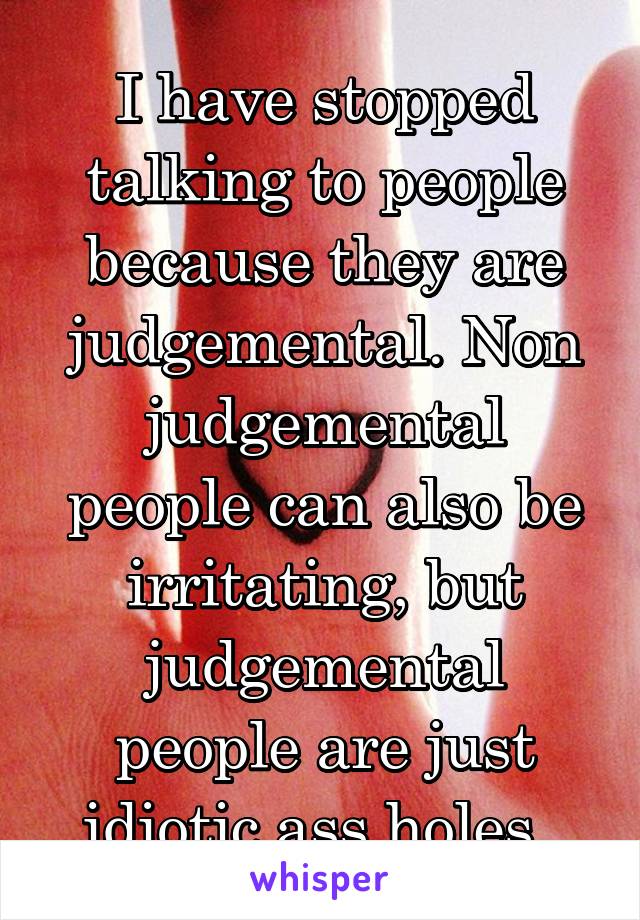 I have stopped talking to people because they are judgemental. Non judgemental people can also be irritating, but judgemental people are just idiotic ass holes. 