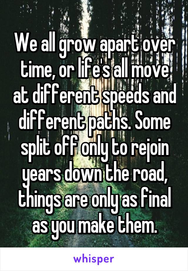 We all grow apart over time, or life's all move at different speeds and different paths. Some split off only to rejoin years down the road, things are only as final as you make them.