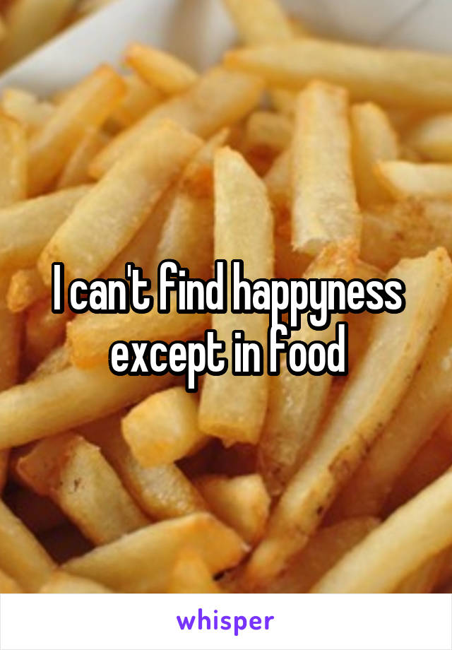 I can't find happyness except in food