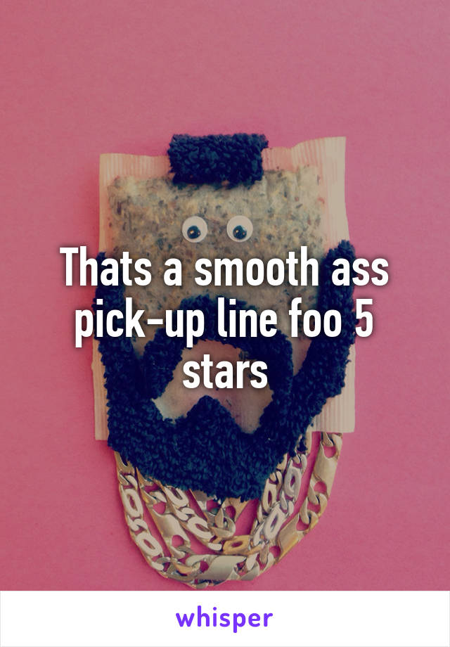 Thats a smooth ass pick-up line foo 5 stars