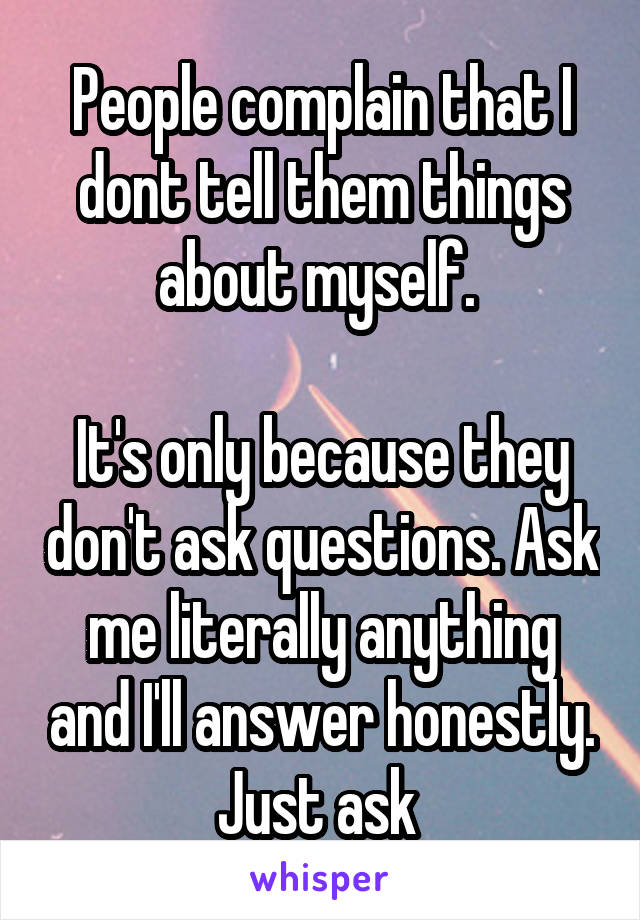 People complain that I dont tell them things about myself. 

It's only because they don't ask questions. Ask me literally anything and I'll answer honestly. Just ask 
