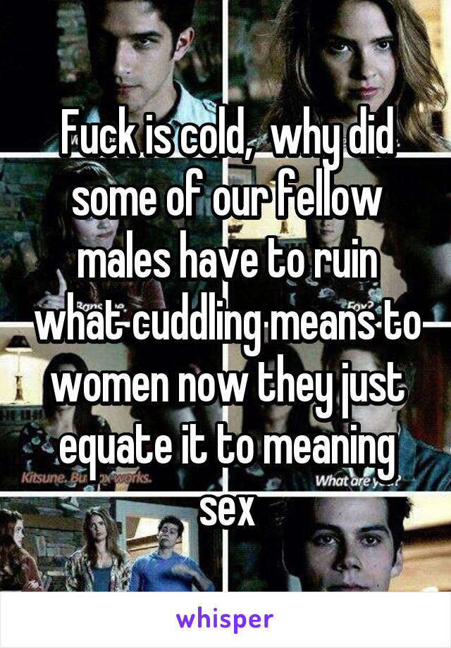 Fuck is cold,  why did some of our fellow males have to ruin what cuddling means to women now they just equate it to meaning sex