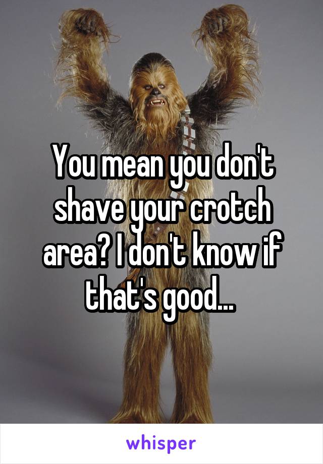 You mean you don't shave your crotch area? I don't know if that's good... 