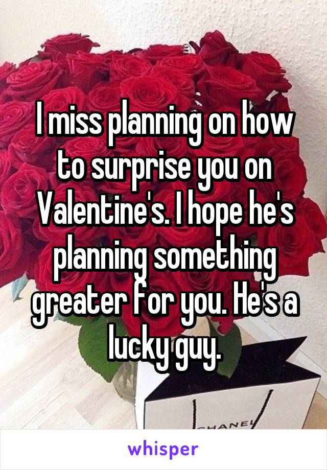 I miss planning on how to surprise you on Valentine's. I hope he's planning something greater for you. He's a lucky guy.