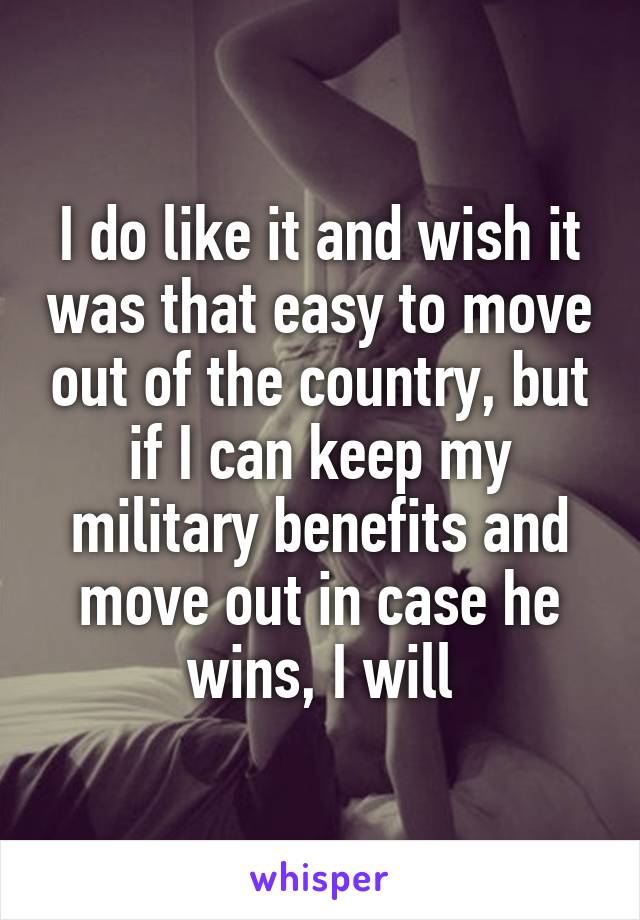 I do like it and wish it was that easy to move out of the country, but if I can keep my military benefits and move out in case he wins, I will