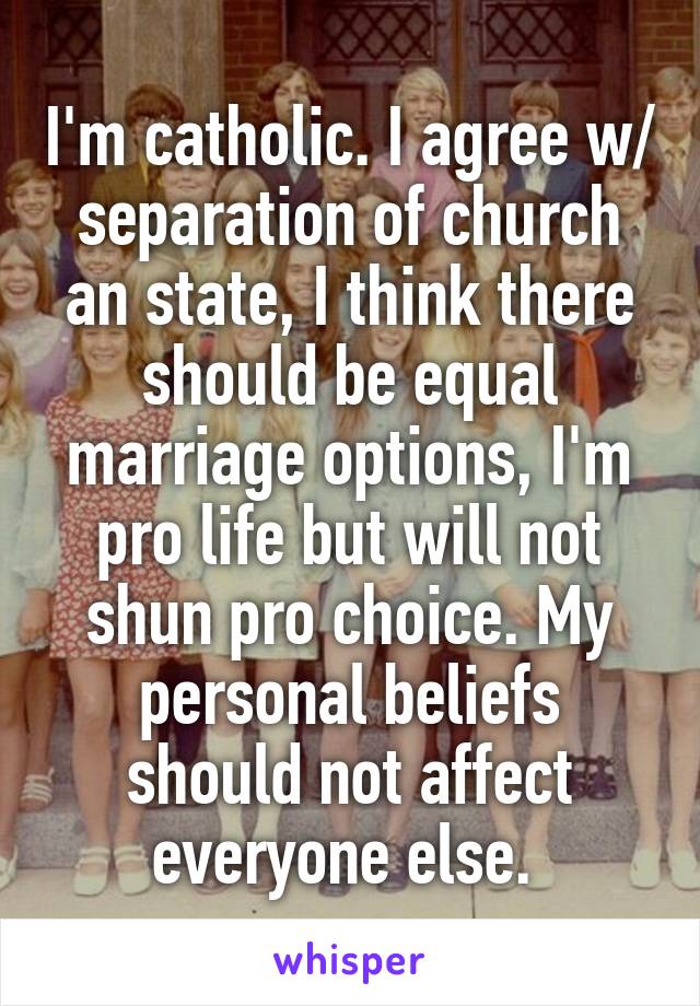 I'm catholic. I agree w/ separation of church an state, I think there should be equal marriage options, I'm pro life but will not shun pro choice. My personal beliefs should not affect everyone else. 