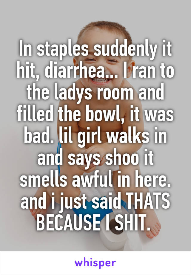 In staples suddenly it hit, diarrhea... I ran to the ladys room and filled the bowl, it was bad. lil girl walks in and says shoo it smells awful in here. and i just said THATS BECAUSE I SHIT. 