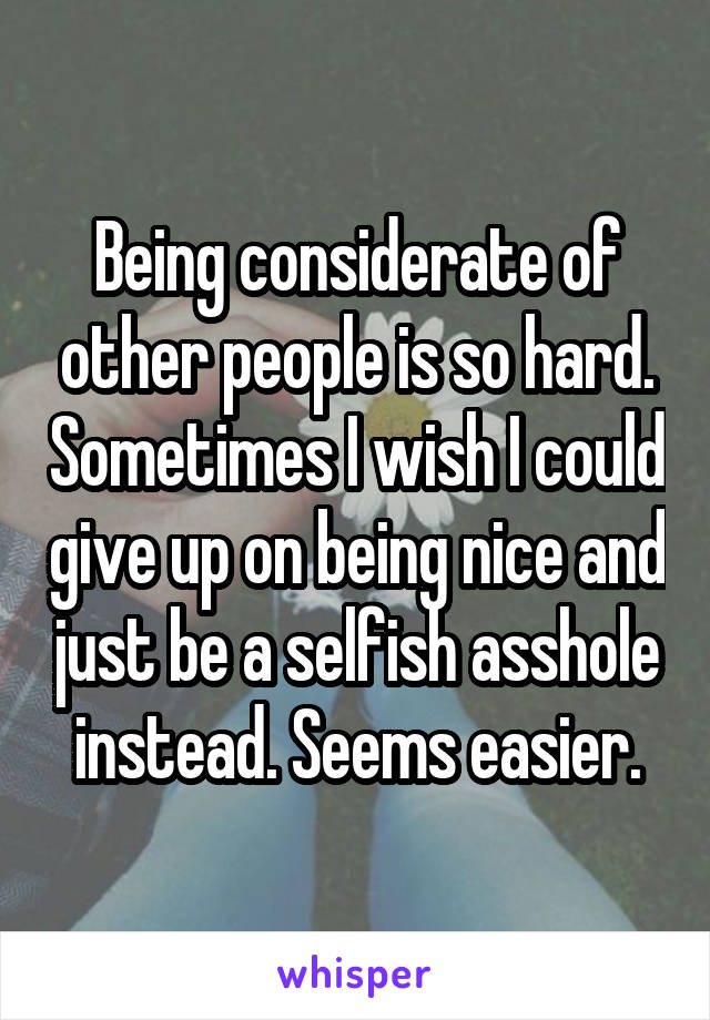 Being considerate of other people is so hard. Sometimes I wish I could give up on being nice and just be a selfish asshole instead. Seems easier.