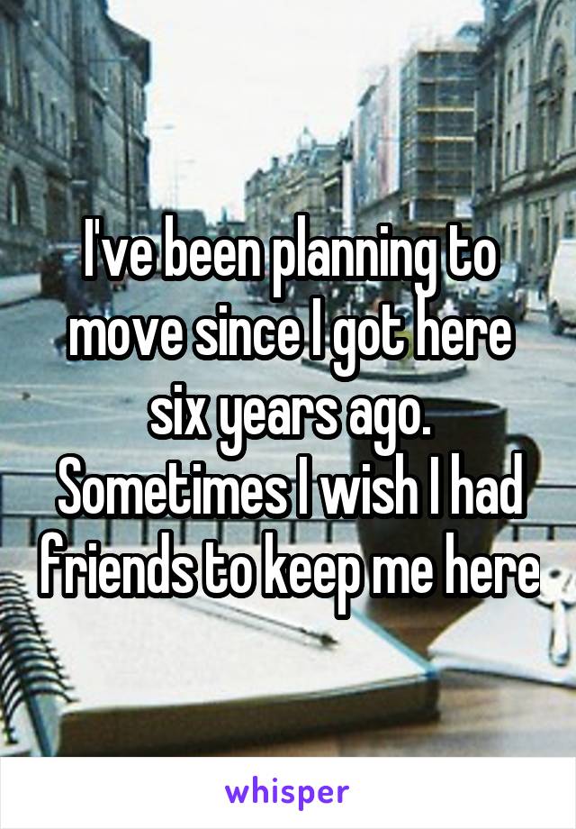 I've been planning to move since I got here six years ago. Sometimes I wish I had friends to keep me here
