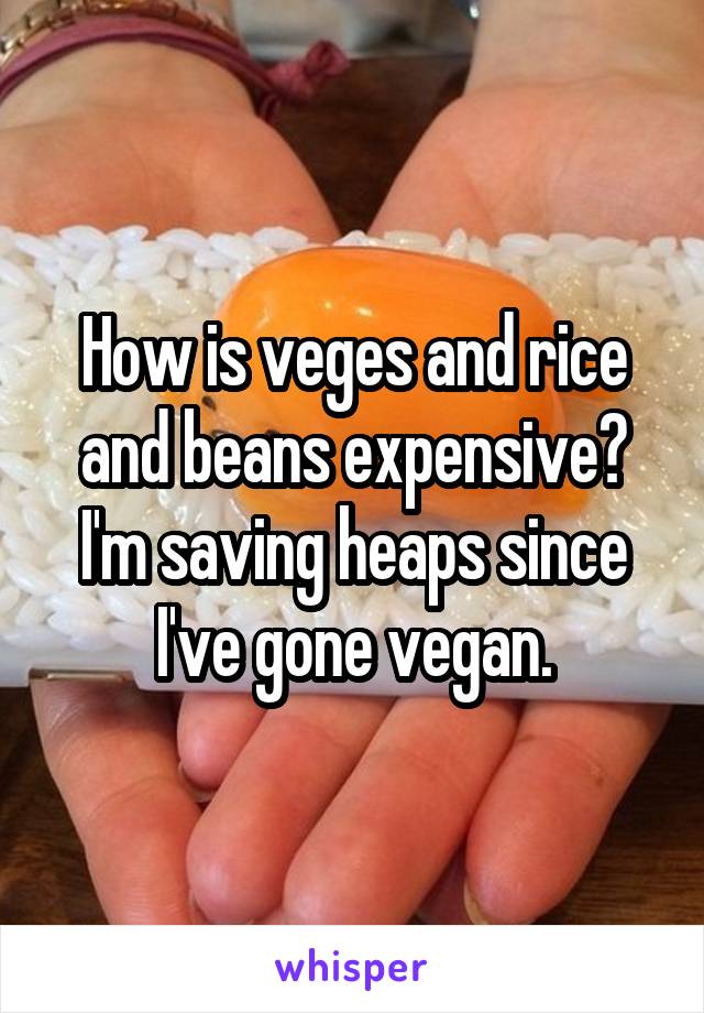 How is veges and rice and beans expensive? I'm saving heaps since I've gone vegan.