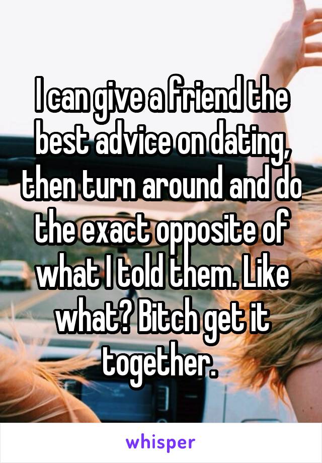 I can give a friend the best advice on dating, then turn around and do the exact opposite of what I told them. Like what? Bitch get it together. 
