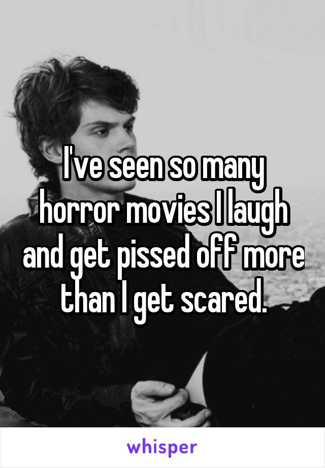 I've seen so many horror movies I laugh and get pissed off more than I get scared.