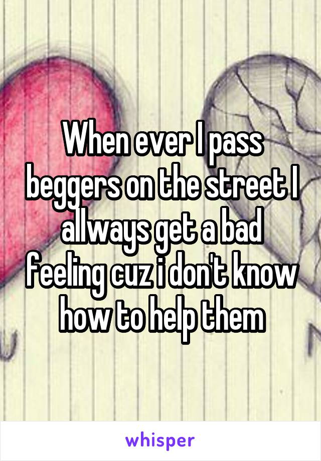 When ever I pass beggers on the street I allways get a bad feeling cuz i don't know how to help them