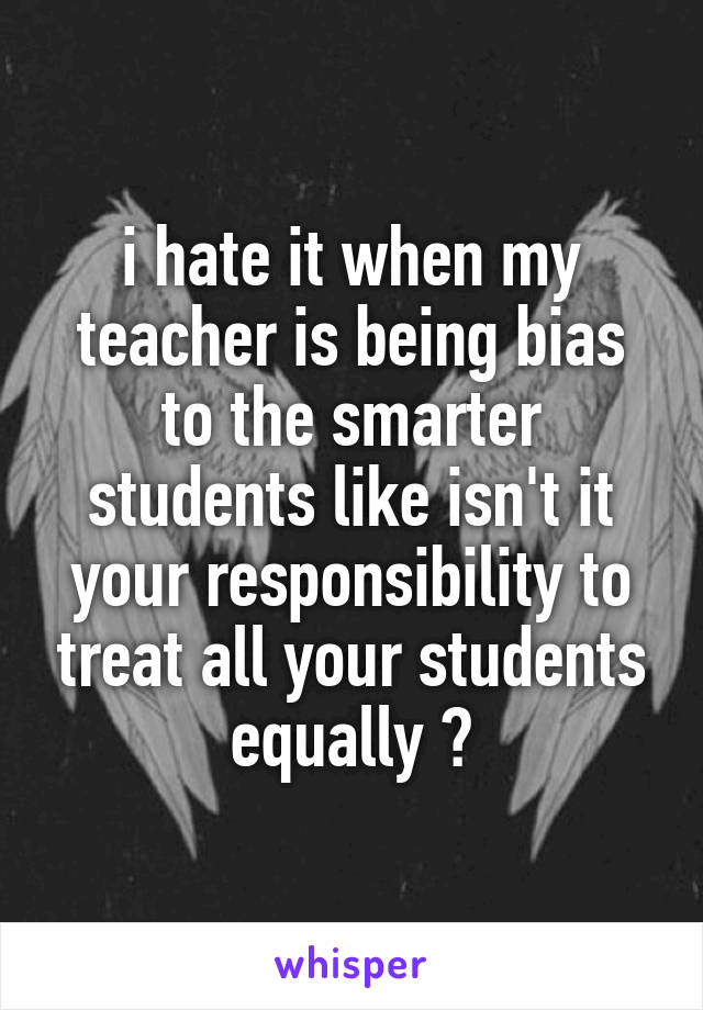i hate it when my teacher is being bias to the smarter students like isn't it your responsibility to treat all your students equally ?