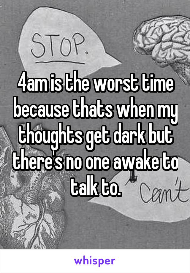 4am is the worst time because thats when my thoughts get dark but there's no one awake to talk to.