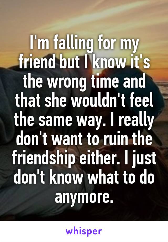 I'm falling for my friend but I know it's the wrong time and that she wouldn't feel the same way. I really don't want to ruin the friendship either. I just don't know what to do anymore.