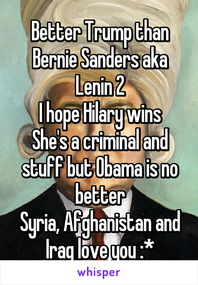 Better Trump than Bernie Sanders aka Lenin 2
I hope Hilary wins
She's a criminal and stuff but Obama is no better
Syria, Afghanistan and Iraq love you :*