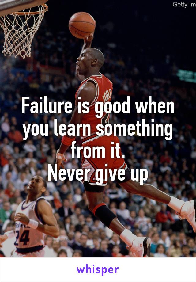 Failure is good when you learn something from it.
Never give up