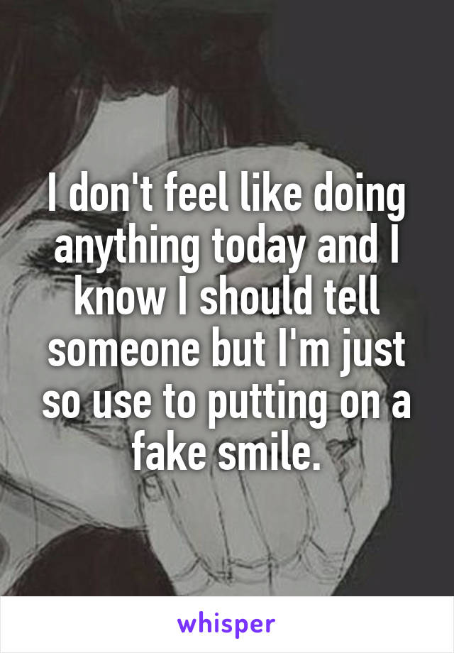 I don't feel like doing anything today and I know I should tell someone but I'm just so use to putting on a fake smile.