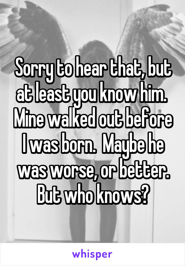 Sorry to hear that, but at least you know him.  Mine walked out before I was born.  Maybe he was worse, or better. But who knows?