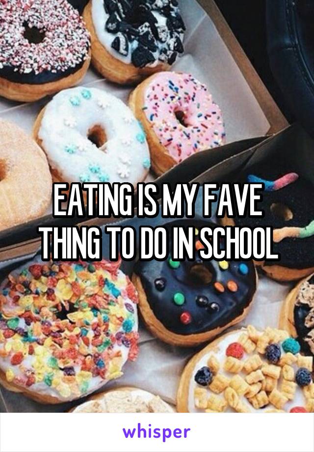 EATING IS MY FAVE THING TO DO IN SCHOOL