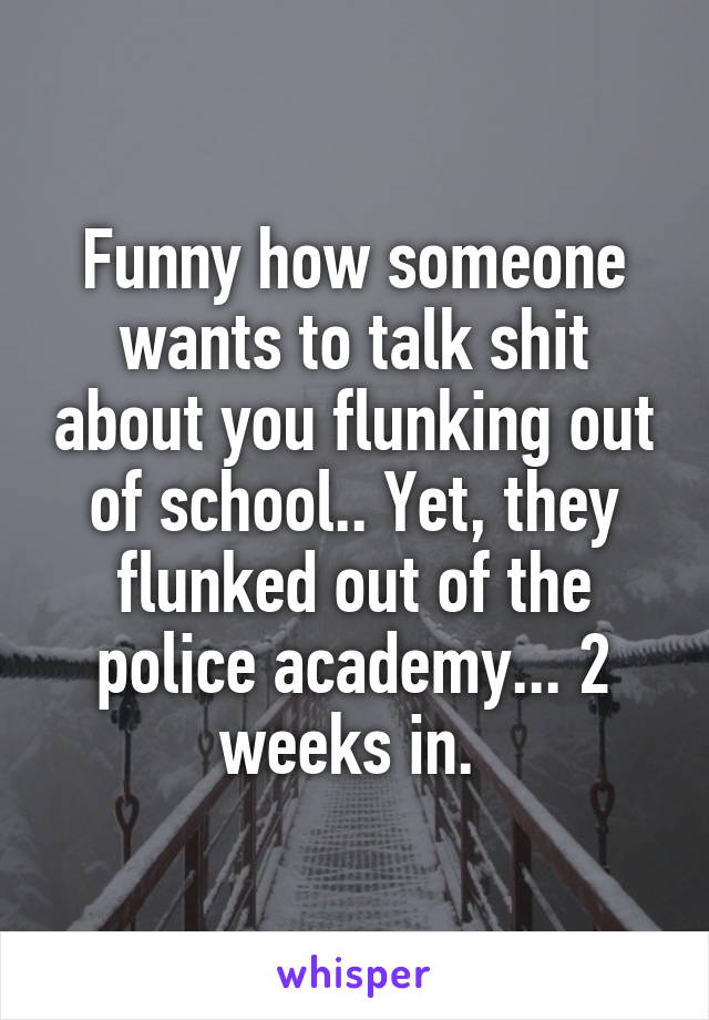 Funny how someone wants to talk shit about you flunking out of school.. Yet, they flunked out of the police academy... 2 weeks in. 