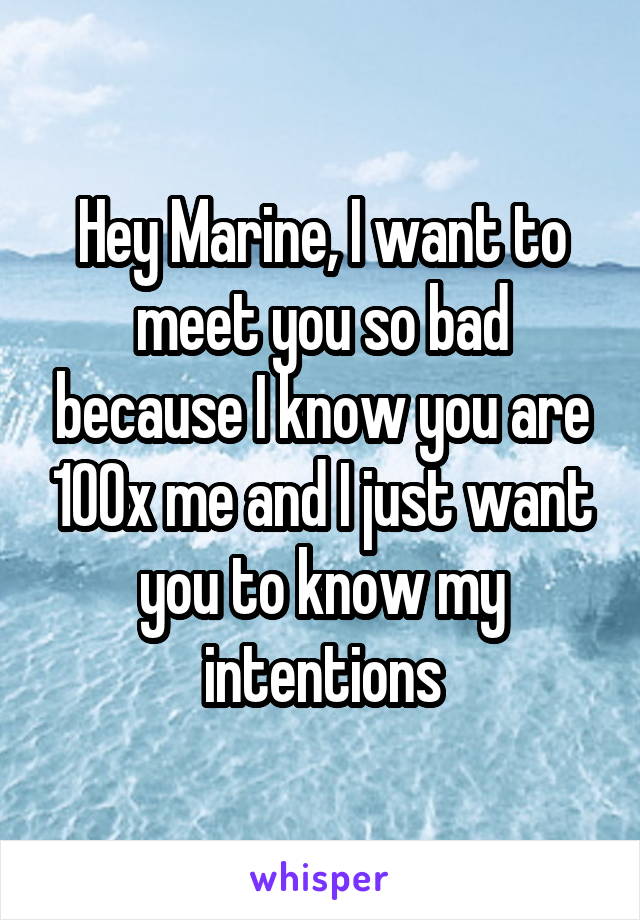 Hey Marine, I want to meet you so bad because I know you are 100x me and I just want you to know my intentions