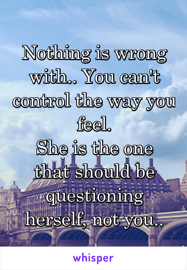 Nothing is wrong with.. You can't control the way you feel.
She is the one that should be questioning herself, not you..