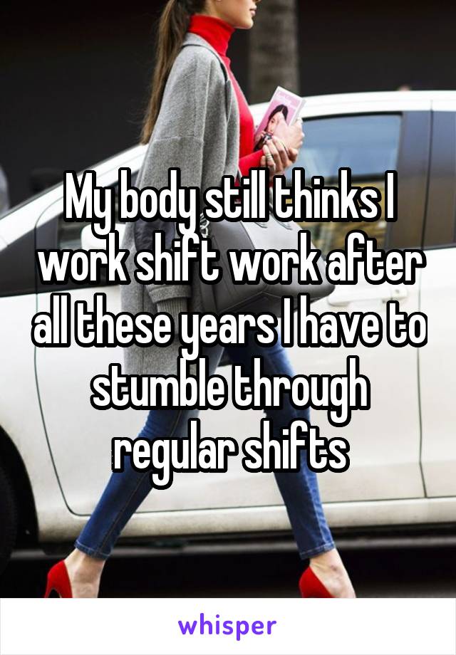 My body still thinks I work shift work after all these years I have to stumble through regular shifts